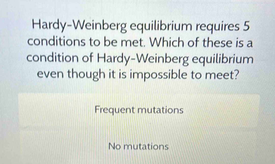 hardy - weinberg equilibrium requires 5 conditions to be met. which of these is a condition of hardy - weinberg equilibrium even though it is impossible to meet?\nfrequent mutations\nno mutations