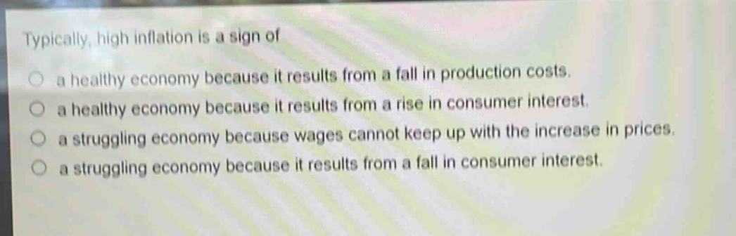 typically, high inflation is a sign of\n○ a healthy economy because it results from a fall in production costs.\n○ a healthy economy because it results from a rise in consumer interest.\n○ a struggling economy because wages cannot keep up with the increase in prices.\n○ a struggling economy because it results from a fall in consumer interest.