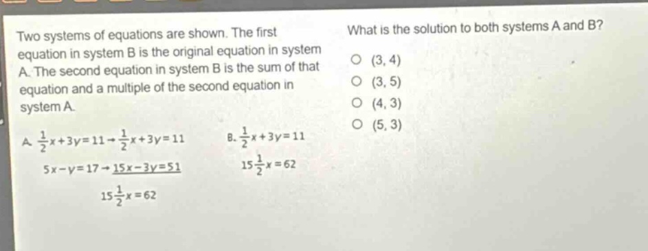 two systems of equations are shown. the first equation in system b is the original equation in system a. the second equation in system b is the sum of that equation and a multiple of the second equation in system a. a. $\frac{1}{2}x + 3y = 11 \to \frac{1}{2}x + 3y = 11$, $5x - y = 17 \to 15x - 3y = 51$, $15\frac{1}{2}x = 62$. b. $\frac{1}{2}x + 3y = 11$, $15\frac{1}{2}x = 62$. what is the solution to both systems a and b? (3, 4) (3, 5) (4, 3) (5, 3)