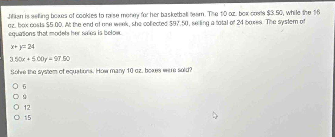 jillian is selling boxes of cookies to raise money for her basketball team. the 10 oz. box costs $3.50, while the 16 oz. box costs $5.00. at the end of one week, she collected $97.50, selling a total of 24 boxes. the system of equations that models her sales is below.\nx + y = 24\n3.50x + 5.00y = 97.50\nsolve the system of equations. how many 10 oz. boxes were sold?\n6\n9\n12\n15