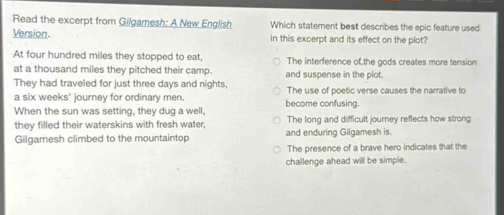 read the excerpt from gilgamesh: a new english version. at four hundred miles they stopped to eat, at a thousand miles they pitched their camp. they had traveled for just three days and nights, a six weeks journey for ordinary men. when the sun was setting, they dug a well, they filled their waterskins with fresh water, gilgamesh climbed to the mountaintop. which statement best describes the epic feature used in this excerpt and its effect on the plot? the interference of the gods creates more tension and suspense in the plot. the use of poetic verse causes the narrative to become confusing. the long and difficult journey reflects how strong and enduring gilgamesh is. the presence of a brave hero indicates that the challenge ahead will be simple.