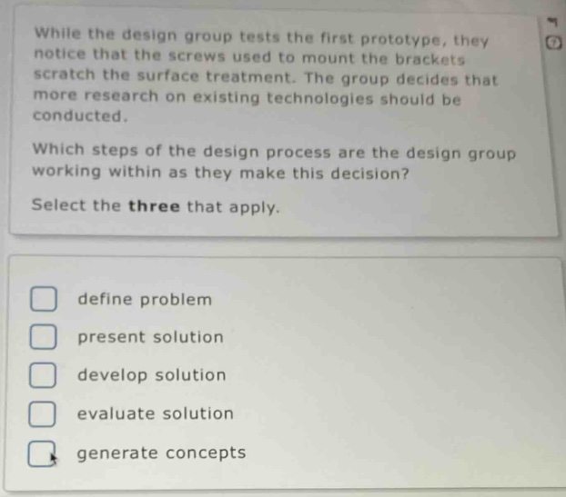 while the design group tests the first prototype, they notice that the screws used to mount the brackets scratch the surface treatment. the group decides that more research on existing technologies should be conducted. which steps of the design process are the design group working within as they make this decision? select the three that apply. define problem present solution develop solution evaluate solution generate concepts