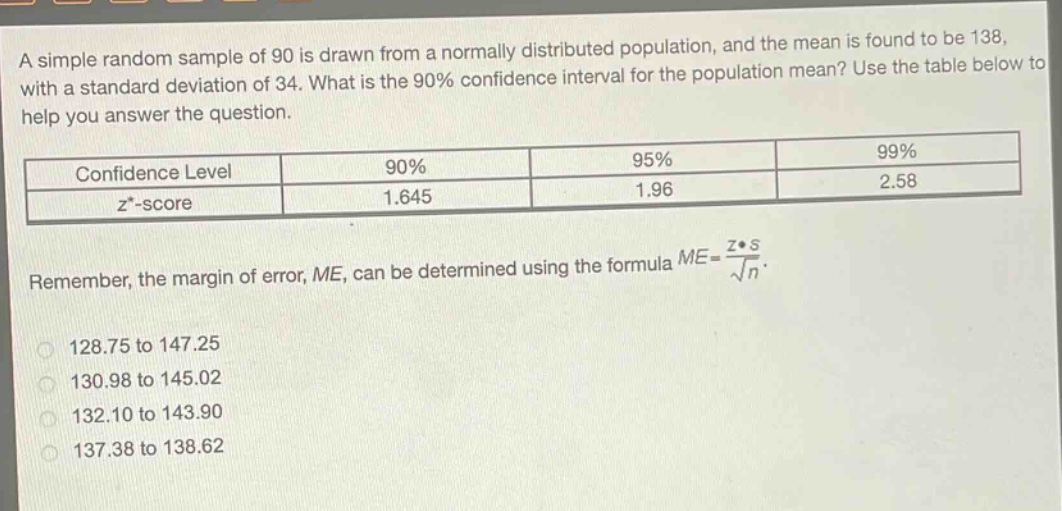 a simple random sample of 90 is drawn from a normally distributed population, and the mean is found to be 138, with a standard deviation of 34. what is the 90% confidence interval for the population mean? use the table below to help you answer the question.\n| confidence level | 90% | 95% | 99% |\n| ---- | ---- | ---- | ---- |\n| $z^{*}$-score | 1.645 | 1.96 | 2.58 |\nremember, the margin of error, $me$, can be determined using the formula $me = \\frac{z^{*}s}{\\sqrt{n}}$.\n128.75 to 147.25\n130.98 to 145.02\n132.10 to 143.90\n137.38 to 138.62