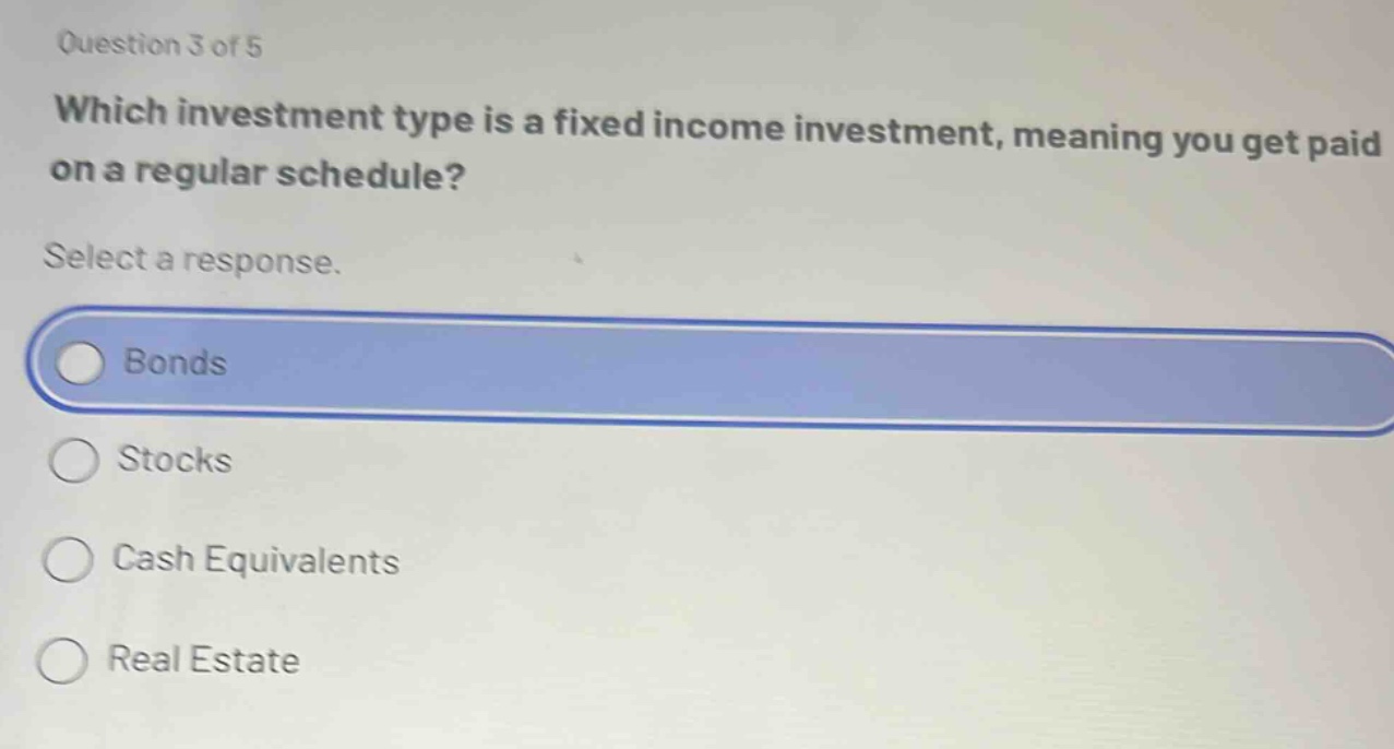 question 3 of 5\nwhich investment type is a fixed income investment, meaning you get paid on a regular schedule?\nselect a response.\nbonds\nstocks\ncash equivalents\nreal estate