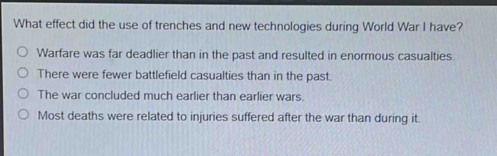 what effect did the use of trenches and new technologies during world war i have?\no warfare was far deadlier than in the past and resulted in enormous casualties.\no there were fewer battlefield casualties than in the past.\no the war concluded much earlier than earlier wars.\no most deaths were related to injuries suffered after the war than during it.