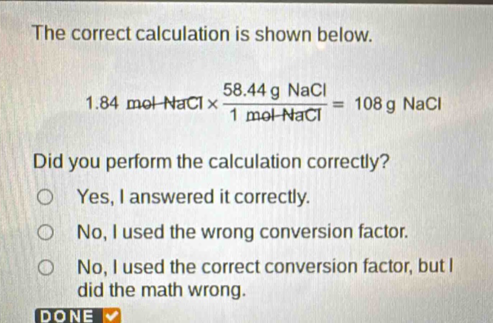 the correct calculation is shown below.\n1.84 mol nacl×\\frac{58.44 g nacl}{1 mol nacl}=108 g nacl\ndid you perform the calculation correctly?\nyes, i answered it correctly.\nno, i used the wrong conversion factor.\nno, i used the correct conversion factor, but i did the math wrong.\ndone