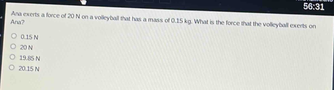 ana exerts a force of 20 n on a volleyball that has a mass of 0.15 kg. what is the force that the volleyball exerts on ana?\n0.15 n\n20 n\n19.85 n\n20.15 n