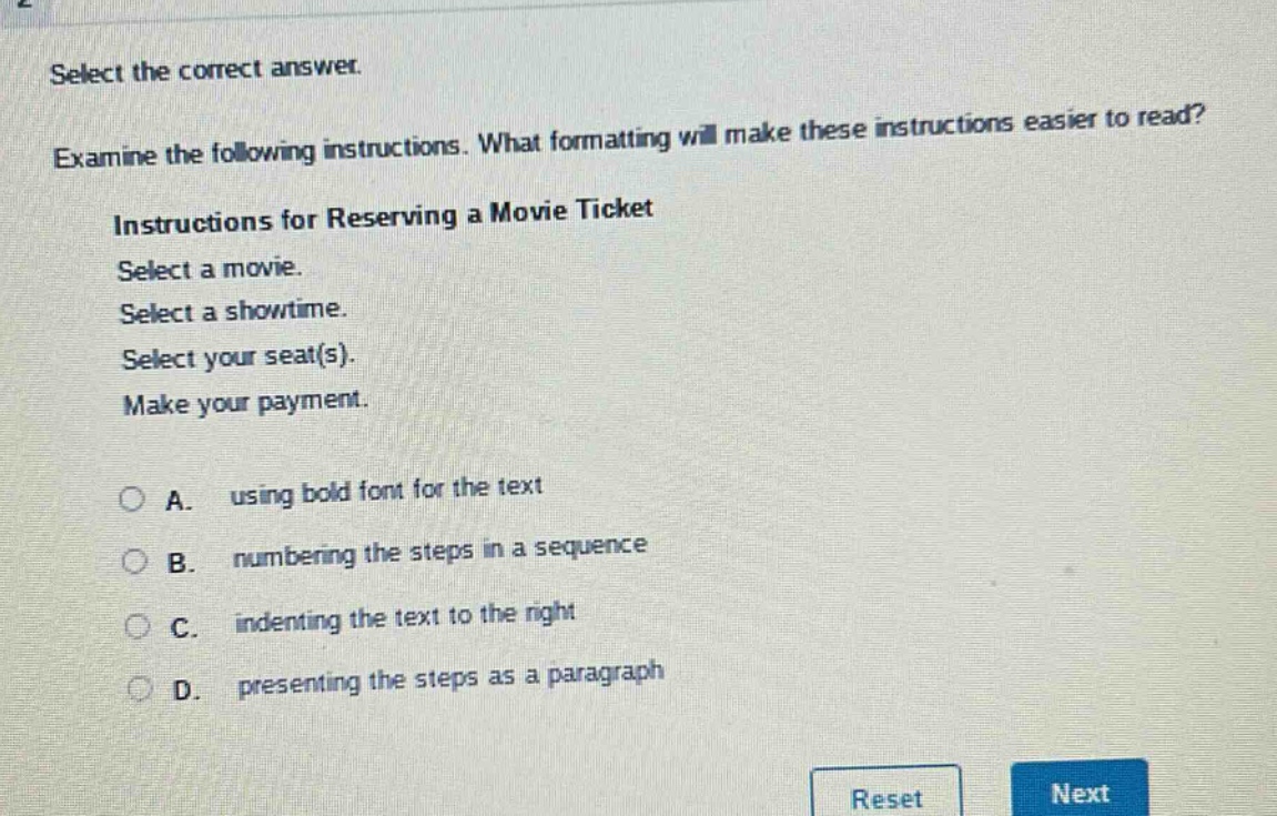 select the correct answer. examine the following instructions. what formatting will make these instructions easier to read? instructions for reserving a movie ticket select a movie. select a showtime. select your seat(s). make your payment. a. using bold font for the text b. numbering the steps in a sequence c. indenting the text to the right d. presenting the steps as a paragraph