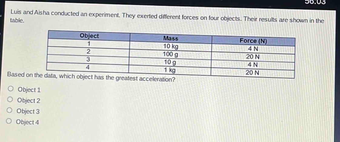 luis and aisha conducted an experiment. they exerted different forces on four objects. their results are shown in the table.\n| object | mass | force (n) |\n| ---- | ---- | ---- |\n| 1 | 10 kg | 4 n |\n| 2 | 100 g | 20 n |\n| 3 | 10 g | 4 n |\n| 4 | 1 kg | 20 n |\nbased on the data, which object has the greatest acceleration?\nobject 1\nobject 2\nobject 3\nobject 4