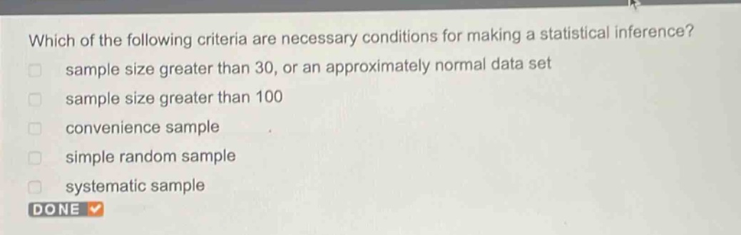 which of the following criteria are necessary conditions for making a statistical inference?\n sample size greater than 30, or an approximately normal data set\n sample size greater than 100\n convenience sample\n simple random sample\n systematic sample