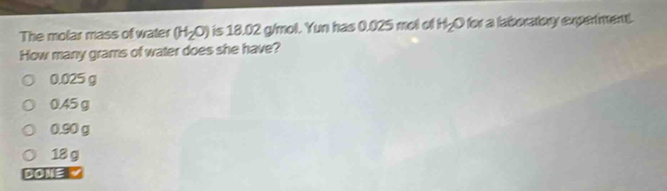 the molar mass of water (h₂o) is 18.02 g/mol. yun has 0.025 mol of h₂o for a laboratory experiment. how many grams of water does she have?\n0.025 g\n0.45 g\n0.90 g\n18 g