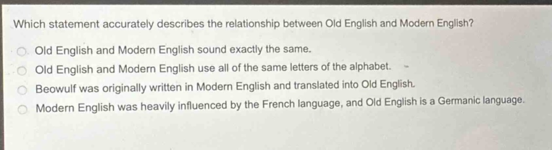 which statement accurately describes the relationship between old english and modern english?\nold english and modern english sound exactly the same.\nold english and modern english use all of the same letters of the alphabet.\nbeowulf was originally written in modern english and translated into old english.\nmodern english was heavily influenced by the french language, and old english is a germanic language.