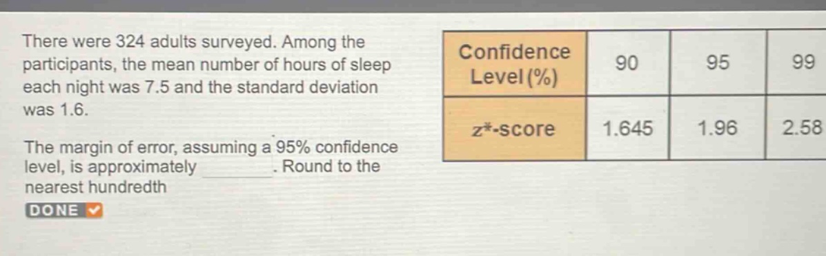 there were 324 adults surveyed. among the participants, the mean number of hours of sleep each night was 7.5 and the standard deviation was 1.6. the margin of error, assuming a 95% confidence level, is approximately. round to the nearest hundredth