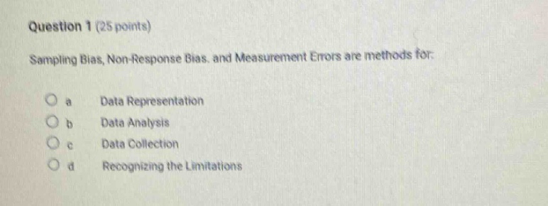 question 1 (25 points)\nsampling bias, non - response bias, and measurement errors are methods for:\no a data representation\no b data analysis\no c data collection\no d recognizing the limitations