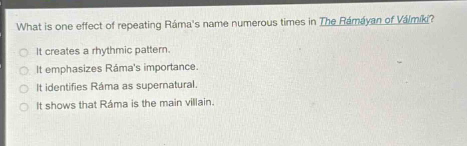 what is one effect of repeating rámas name numerous times in the rámáyan of válmíki?\nit creates a rhythmic pattern.\nit emphasizes rámas importance.\nit identifies ráma as supernatural.\nit shows that ráma is the main villain.