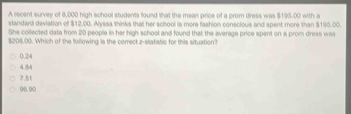 a recent survey of 8,000 high school students found that the mean price of a prom dress was $195.00 with a standard deviation of $12.00. alyssa thinks that her school is more fashion conscious and spent more than $195.00. she collected data from 20 people in her high school and found that the average price spent on a prom dress was $208.00. which of the following is the correct z - statistic for this situation?\n0.24\n4.84\n7.51\n96.90