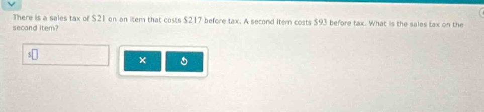there is a sales tax of $21 on an item that costs $217 before tax. a second item costs $93 before tax. what is the sales tax on the second item?