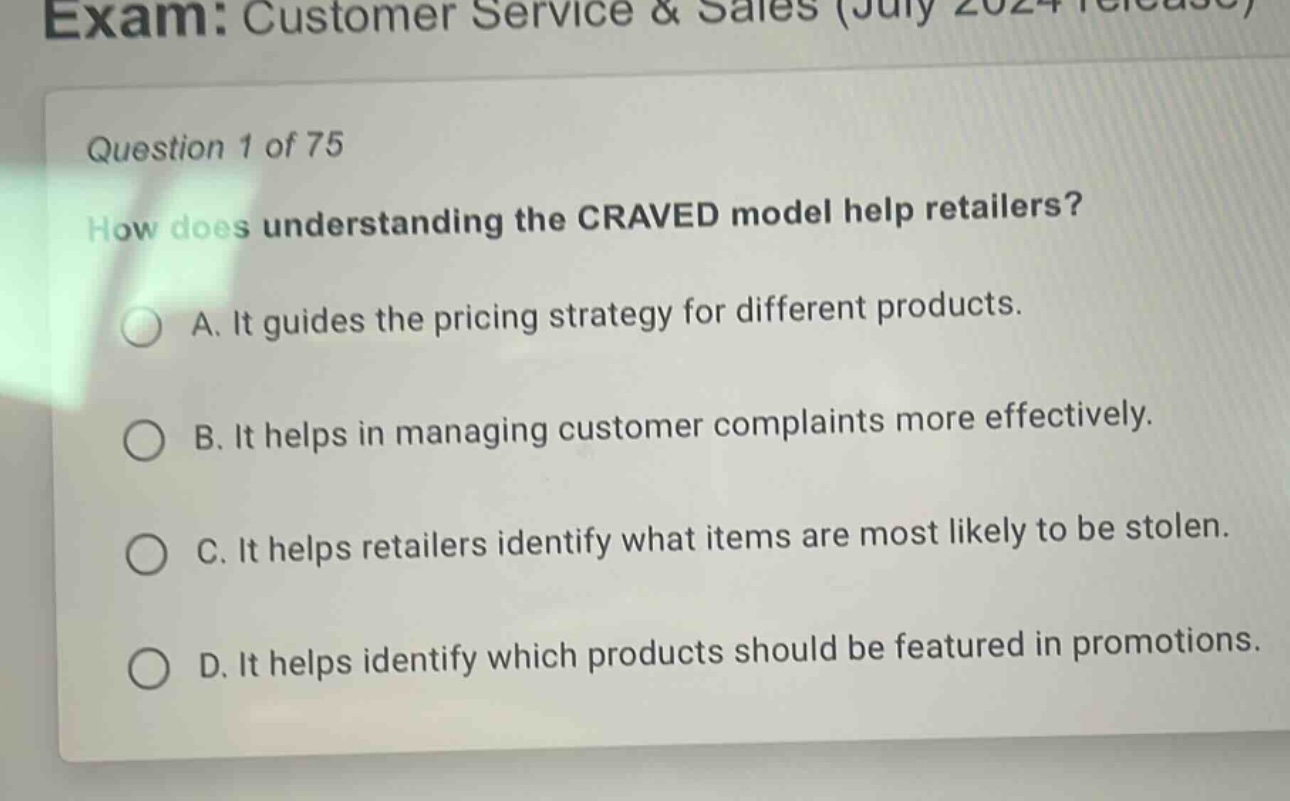 exam: customer service & sales (july 2024 release)\nquestion 1 of 75\nhow does understanding the craved model help retailers?\na. it guides the pricing strategy for different products.\nb. it helps in managing customer complaints more effectively.\nc. it helps retailers identify what items are most likely to be stolen.\nd. it helps identify which products should be featured in promotions.