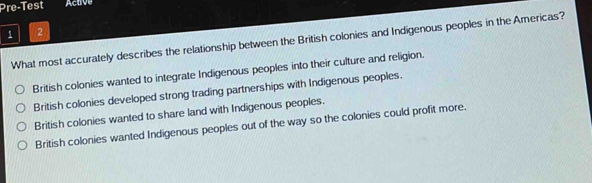 what most accurately describes the relationship between the british colonies and indigenous peoples in the americas?\nbritish colonies wanted to integrate indigenous peoples into their culture and religion.\nbritish colonies developed strong trading partnerships with indigenous peoples.\nbritish colonies wanted to share land with indigenous peoples.\nbritish colonies wanted indigenous peoples out of the way so the colonies could profit more.