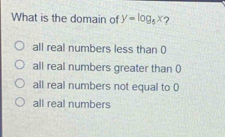 what is the domain of $y = \\log_{6}x$?\nall real numbers less than 0\nall real numbers greater than 0\nall real numbers not equal to 0\nall real numbers