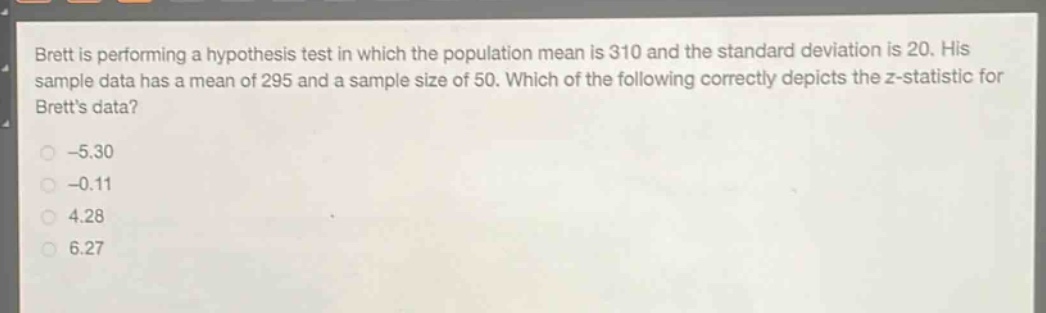 brett is performing a hypothesis test in which the population mean is 310 and the standard deviation is 20. his sample data has a mean of 295 and a sample size of 50. which of the following correctly depicts the z - statistic for bretts data?\n-5.30\n-0.11\n4.28\n6.27