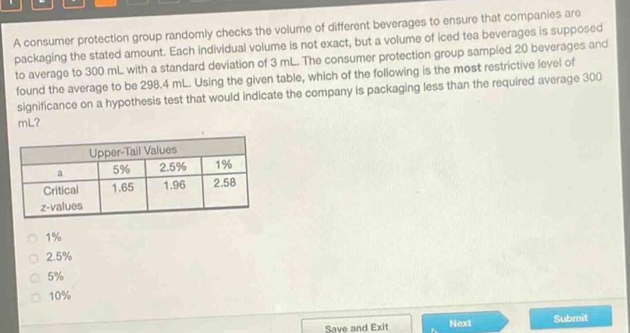 a consumer protection group randomly checks the volume of different beverages to ensure that companies are packaging the stated amount. each individual volume is not exact, but a volume of iced tea beverages is supposed to average to 300 ml with a standard deviation of 3 ml. the consumer protection group sampled 20 beverages and found the average to be 298.4 ml. using the given table, which of the following is the most restrictive level of significance on a hypothesis test that would indicate the company is packaging less than the required average 300 ml?\n\n| upper - tail values | | | |\n| ---- | ---- | ---- | ---- |\n| a | 5% | 2.5% | 1% |\n| critical z - values | 1.65 | 1.96 | 2.58 |\n\n1% \n2.5% \n5% \n10%