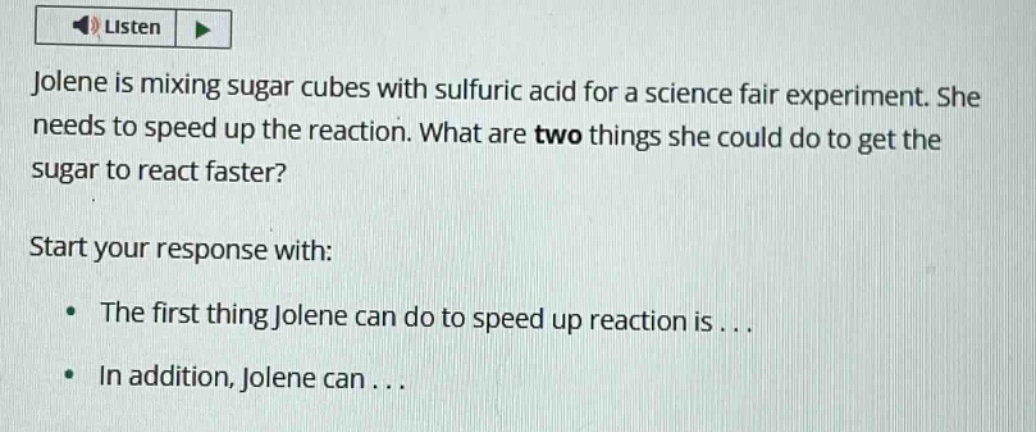 jolene is mixing sugar cubes with sulfuric acid for a science fair experiment. she needs to speed up the reaction. what are two things she could do to get the sugar to react faster?\nstart your response with:\n• the first thing jolene can do to speed up reaction is...\n• in addition, jolene can...
