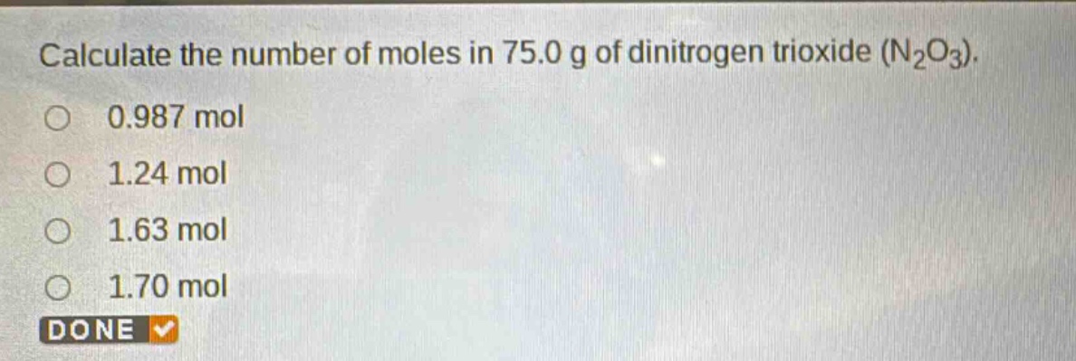 calculate the number of moles in 75.0 g of dinitrogen trioxide (n₂o₃).\n0.987 mol\n1.24 mol\n1.63 mol\n1.70 mol