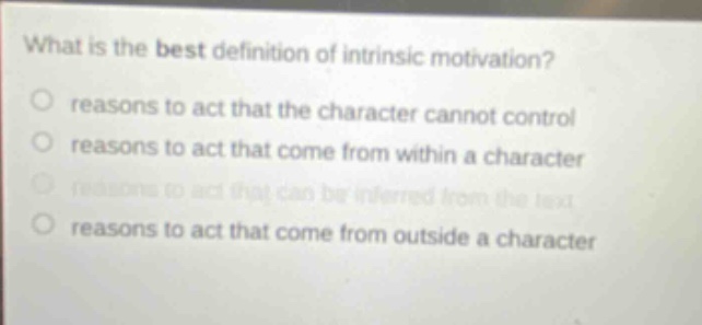 what is the best definition of intrinsic motivation?\nreasons to act that the character cannot control\nreasons to act that come from within a character\nreasons to act that can be inferred from the text\nreasons to act that come from outside a character