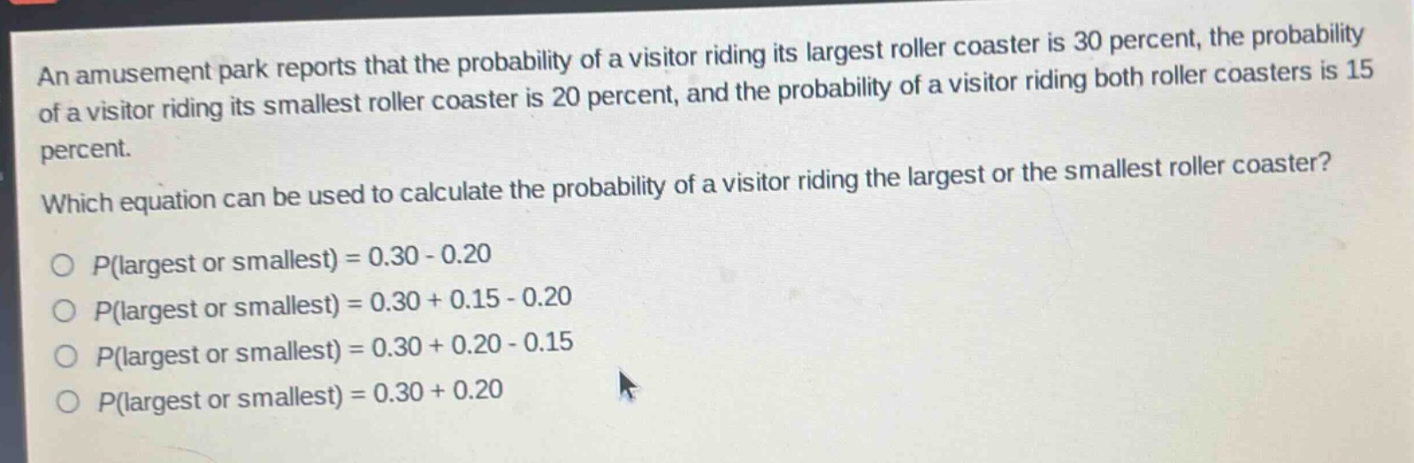 an amusement park reports that the probability of a visitor riding its largest roller coaster is 30 percent, the probability of a visitor riding its smallest roller coaster is 20 percent, and the probability of a visitor riding both roller coasters is 15 percent. which equation can be used to calculate the probability of a visitor riding the largest or the smallest roller coaster?\np(largest or smallest) = 0.30 - 0.20\np(largest or smallest) = 0.30 + 0.15 - 0.20\np(largest or smallest) = 0.30 + 0.20 - 0.15\np(largest or smallest) = 0.30 + 0.20