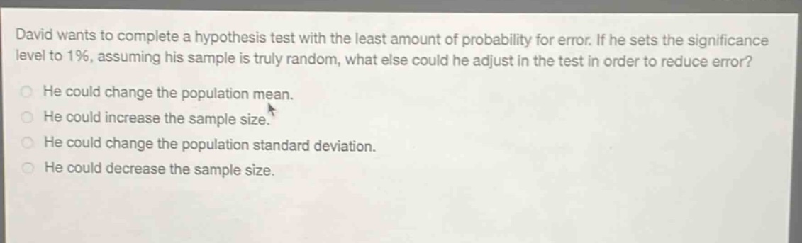 david wants to complete a hypothesis test with the least amount of probability for error. if he sets the significance level to 1%, assuming his sample is truly random, what else could he adjust in the test in order to reduce error?\nhe could change the population mean.\nhe could increase the sample size.\nhe could change the population standard deviation.\nhe could decrease the sample size.