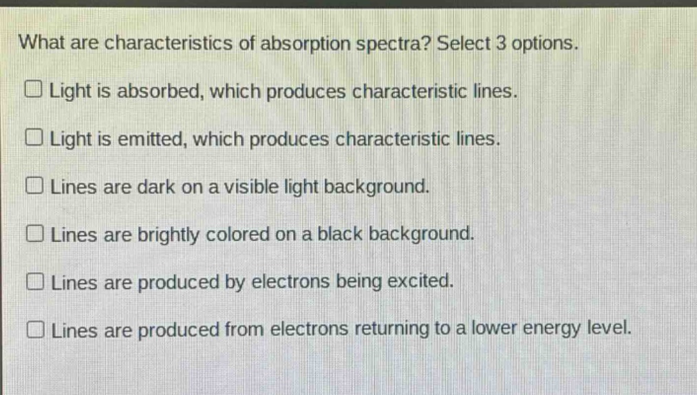 what are characteristics of absorption spectra? select 3 options.\nlight is absorbed, which produces characteristic lines.\nlight is emitted, which produces characteristic lines.\nlines are dark on a visible light background.\nlines are brightly colored on a black background.\nlines are produced by electrons being excited.\nlines are produced from electrons returning to a lower energy level.