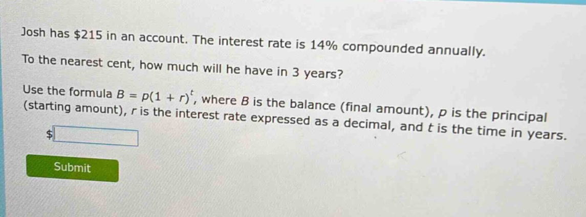 josh has $215 in an account. the interest rate is 14% compounded annually. to the nearest cent, how much will he have in 3 years? use the formula $b = p(1 + r)^t$, where $b$ is the balance (final amount), $p$ is the principal (starting amount), $r$ is the interest rate expressed as a decimal, and $t$ is the time in years.