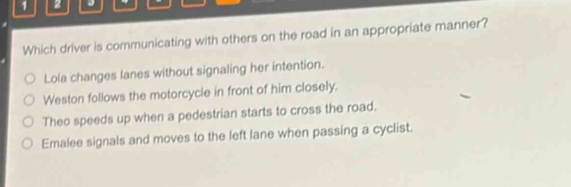 which driver is communicating with others on the road in an appropriate manner?\nlola changes lanes without signaling her intention.\nweston follows the motorcycle in front of him closely.\ntheo speeds up when a pedestrian starts to cross the road.\nemalee signals and moves to the left lane when passing a cyclist.