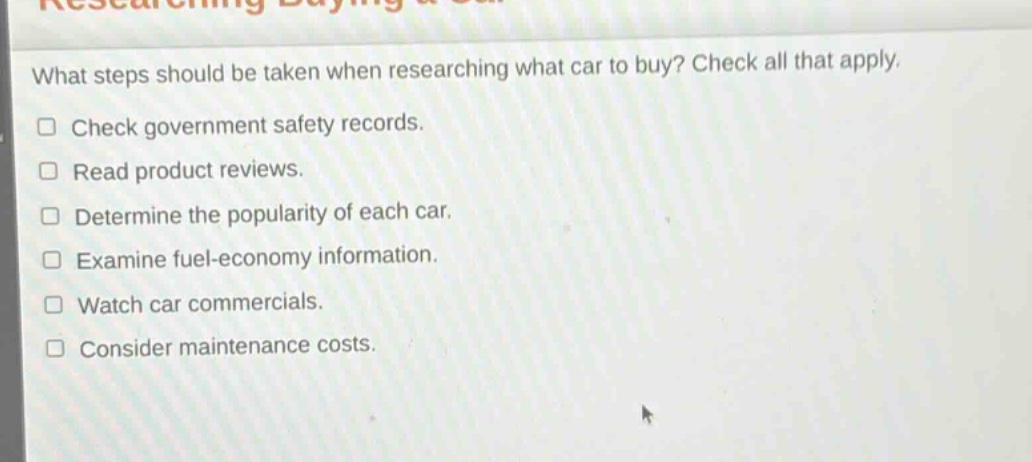 what steps should be taken when researching what car to buy? check all that apply.\n□ check government safety records.\n□ read product reviews.\n□ determine the popularity of each car.\n□ examine fuel - economy information.\n□ watch car commercials.\n□ consider maintenance costs.