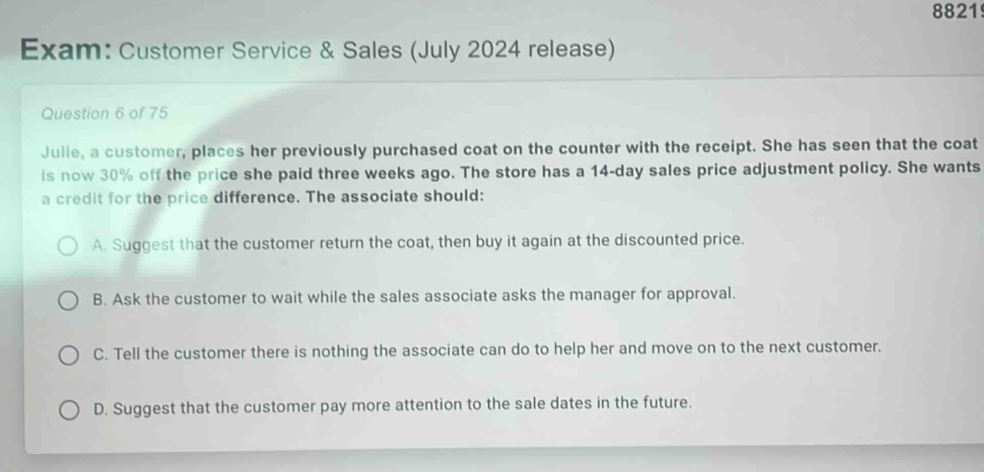 exam: customer service & sales (july 2024 release)\nquestion 6 of 75\njulie, a customer, places her previously purchased coat on the counter with the receipt. she has seen that the coat is now 30% off the price she paid three weeks ago. the store has a 14 - day sales price adjustment policy. she wants a credit for the price difference. the associate should:\na. suggest that the customer return the coat, then buy it again at the discounted price.\nb. ask the customer to wait while the sales associate asks the manager for approval.\nc. tell the customer there is nothing the associate can do to help her and move on to the next customer.\nd. suggest that the customer pay more attention to the sale dates in the future.