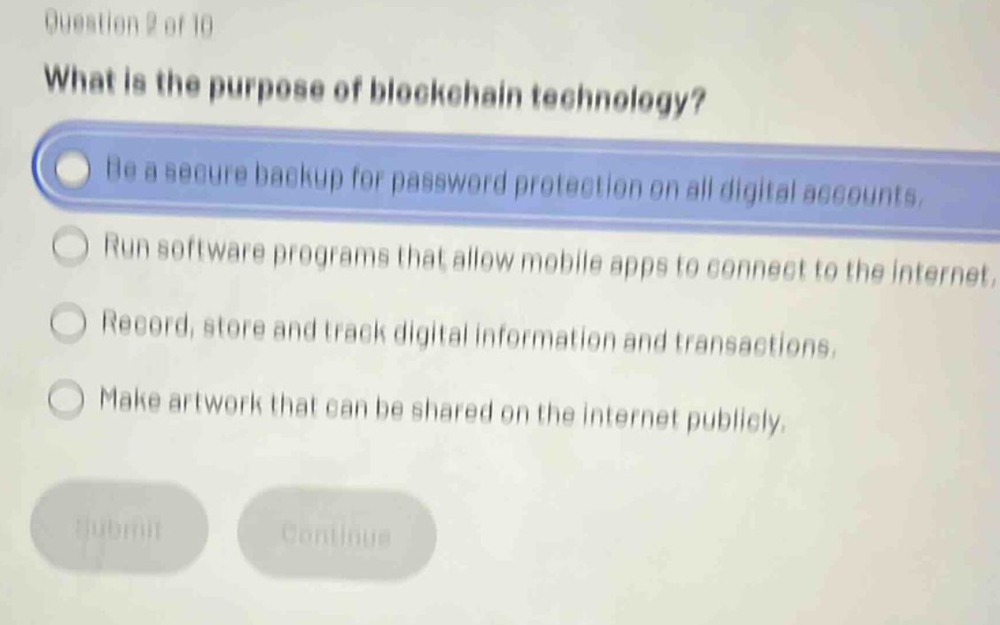 question 2 of 10\nwhat is the purpose of blockchain technology?\nbe a secure backup for password protection on all digital accounts.\nrun software programs that allow mobile apps to connect to the internet.\nrecord, store and track digital information and transactions.\nmake artwork that can be shared on the internet publicly.