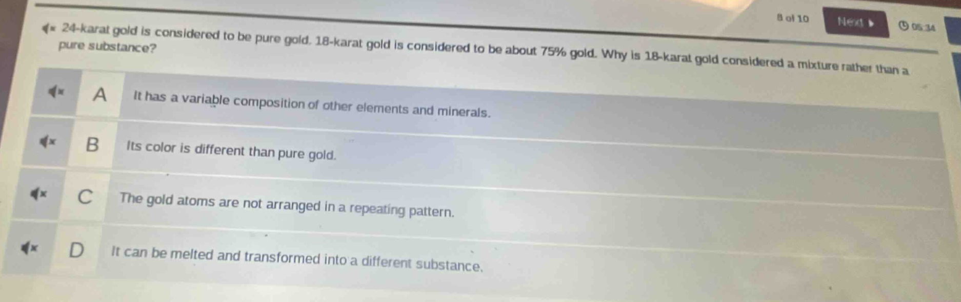 24 - karat gold is considered to be pure gold. 18 - karat gold is considered to be about 75% gold. why is 18 - karat gold considered a mixture rather than a pure substance?\na it has a variable composition of other elements and minerals.\nb its color is different than pure gold.\nc the gold atoms are not arranged in a repeating pattern.\nd it can be melted and transformed into a different substance.