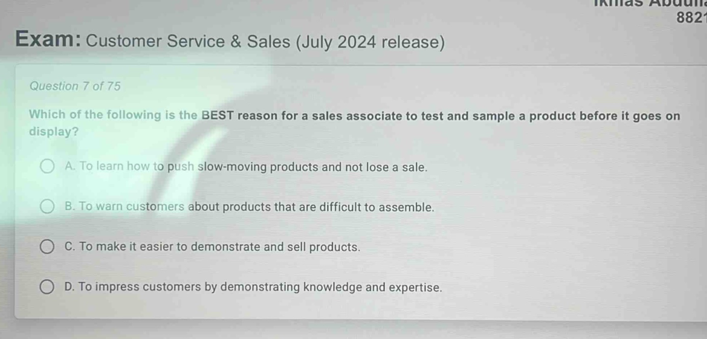 exam: customer service & sales (july 2024 release)\nquestion 7 of 75\nwhich of the following is the best reason for a sales associate to test and sample a product before it goes on display?\na. to learn how to push slow - moving products and not lose a sale.\nb. to warn customers about products that are difficult to assemble.\nc. to make it easier to demonstrate and sell products.\nd. to impress customers by demonstrating knowledge and expertise.