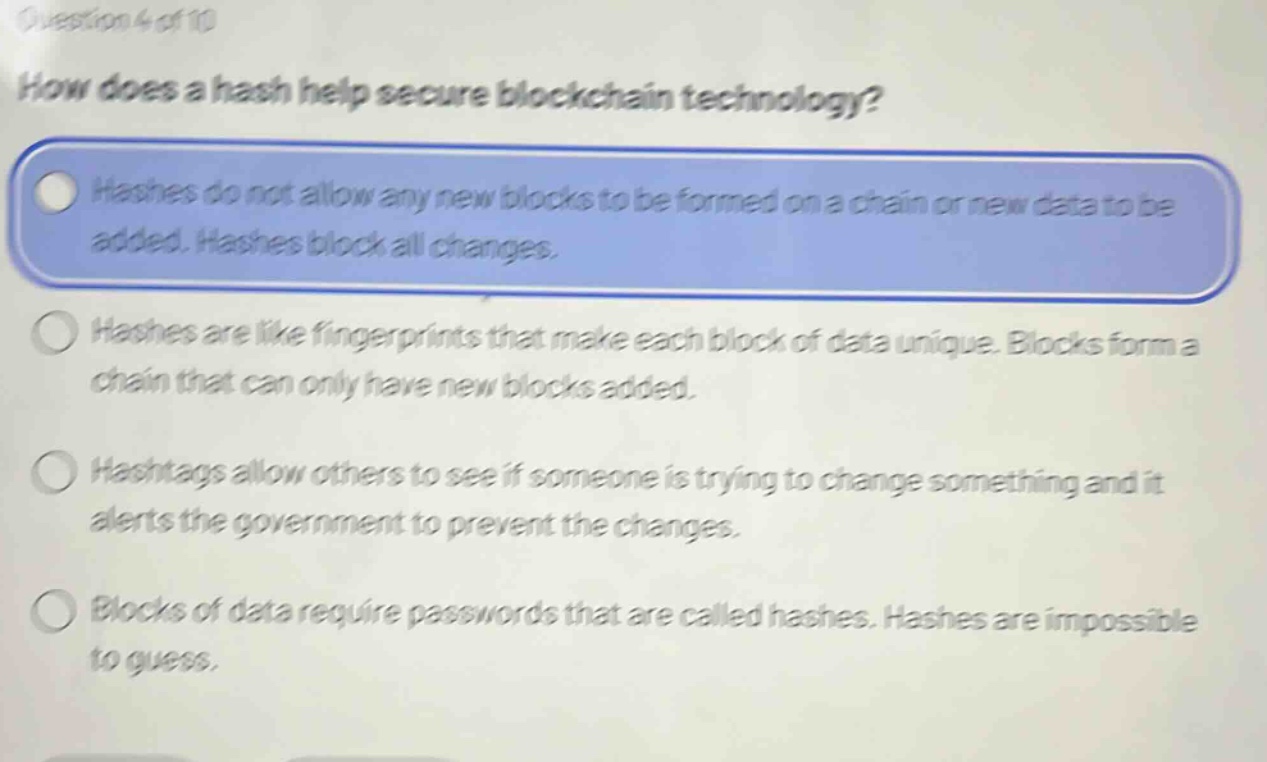 question 4 of 10\nhow does a hash help secure blockchain technology?\nhashes do not allow any new blocks to be formed on a chain or new data to be added. hashes block all changes.\nhashes are like fingerprints that make each block of data unique. blocks form a chain that can only have new blocks added.\nhashtags allow others to see if someone is trying to change something and it alerts the government to prevent the changes.\nblocks of data require passwords that are called hashes. hashes are impossible to guess.