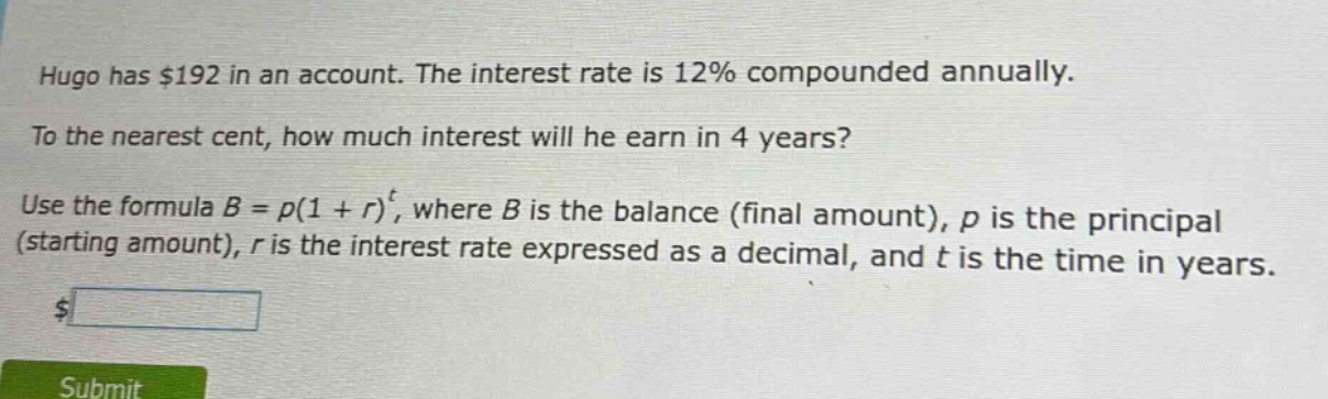hugo has $192 in an account. the interest rate is 12% compounded annually. to the nearest cent, how much interest will he earn in 4 years? use the formula $b = p(1 + r)^t$, where $b$ is the balance (final amount), $p$ is the principal (starting amount), $r$ is the interest rate expressed as a decimal, and $t$ is the time in years.