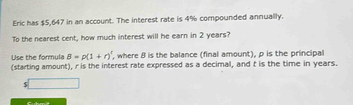 eric has $5,647 in an account. the interest rate is 4% compounded annually. to the nearest cent, how much interest will he earn in 2 years? use the formula $b = p(1 + r)^t$, where $b$ is the balance (final amount), $p$ is the principal (starting amount), $r$ is the interest rate expressed as a decimal, and $t$ is the time in years.