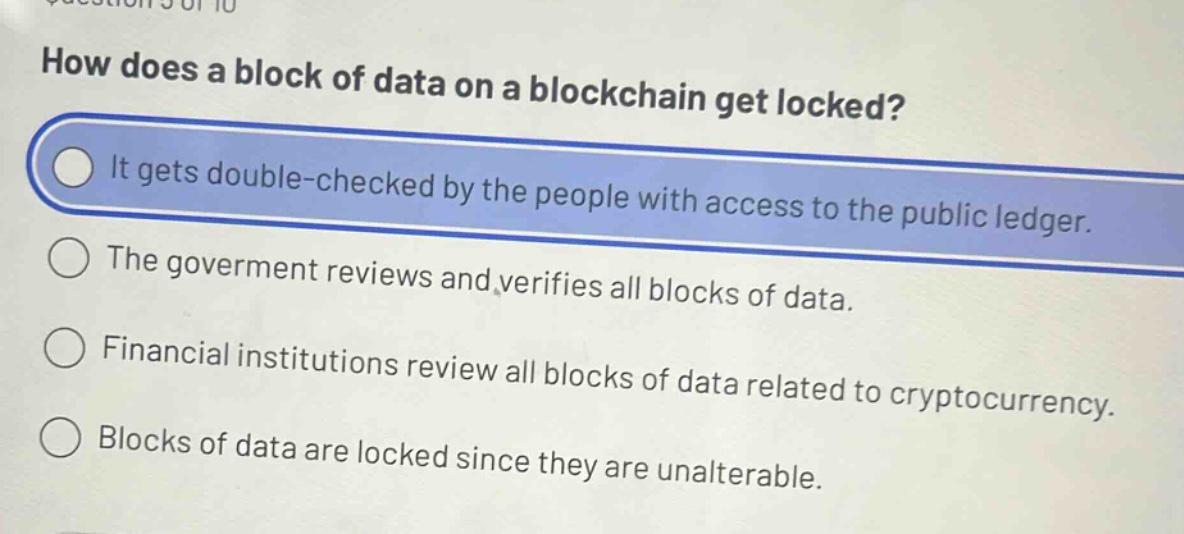 how does a block of data on a blockchain get locked?\nit gets double - checked by the people with access to the public ledger.\nthe goverment reviews and verifies all blocks of data.\nfinancial institutions review all blocks of data related to cryptocurrency.\nblocks of data are locked since they are unalterable.