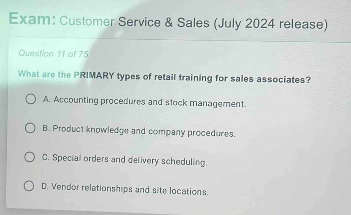 exam: customer service & sales (july 2024 release)\nquestion 11 of 75\nwhat are the primary types of retail training for sales associates?\na. accounting procedures and stock management.\nb. product knowledge and company procedures.\nc. special orders and delivery scheduling.\nd. vendor relationships and site locations.