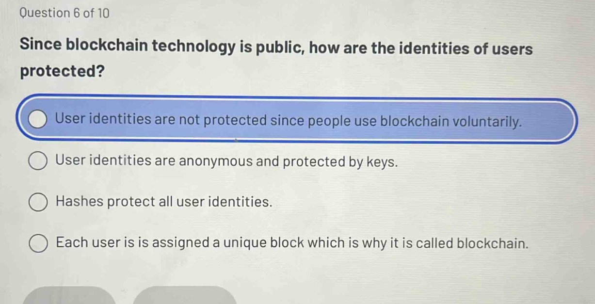 question 6 of 10\nsince blockchain technology is public, how are the identities of users protected?\nuser identities are not protected since people use blockchain voluntarily.\nuser identities are anonymous and protected by keys.\nhashes protect all user identities.\neach user is assigned a unique block which is why it is called blockchain.