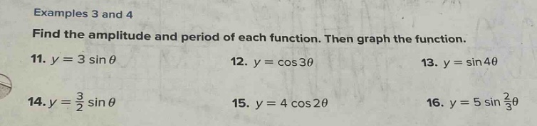 examples 3 and 4\nfind the amplitude and period of each function. then graph the function.\n11. $y = 3sin\theta$\n12. $y=cos3\theta$\n13. $y = sin4\theta$\n14. $y=\frac{3}{2}sin\theta$\n15. $y = 4cos2\theta$\n16. $y = 5sin\frac{2}{3}\theta$