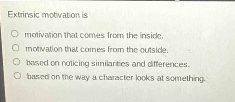 extrinsic motivation is\nmotivation that comes from the inside.\nmotivation that comes from the outside.\nbased on noticing similarities and differences.\nbased on the way a character looks at something.