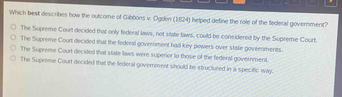 which best describes how the outcome of gibbons v. ogden (1824) helped define the role of the federal government?\nthe supreme court decided that only federal laws, not state laws, could be considered by the supreme court.\nthe supreme court decided that the federal government had key powers over state governments.\nthe supreme court decided that state laws were superior to those of the federal government.\nthe supreme court decided that the federal government should be structured in a specific way.