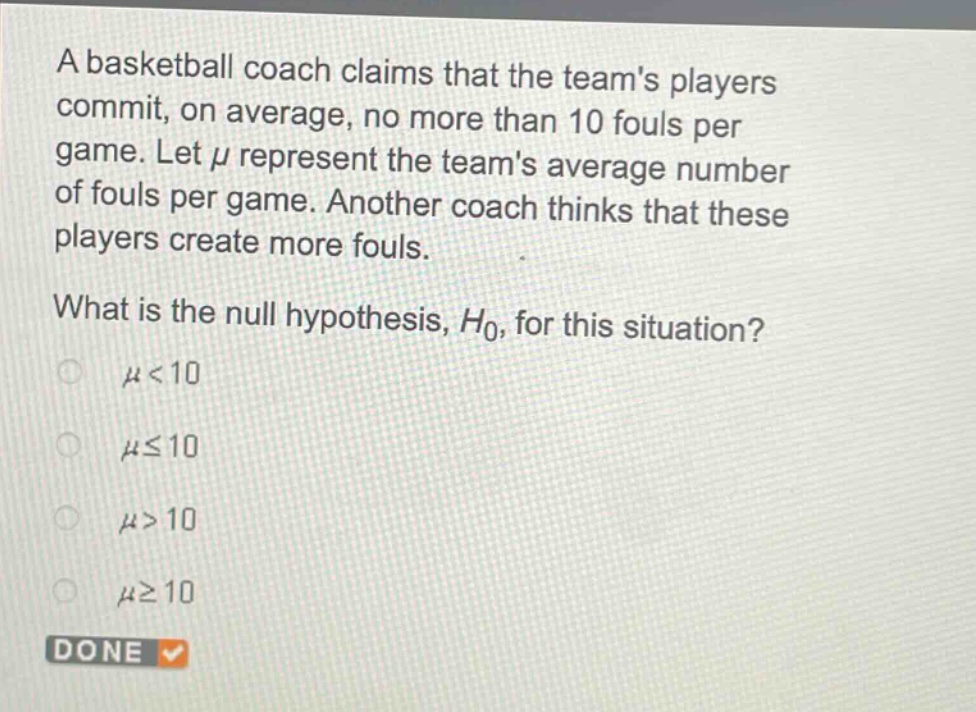 a basketball coach claims that the teams players commit, on average, no more than 10 fouls per game. let $mu$ represent the teams average number of fouls per game. another coach thinks that these players create more fouls. what is the null hypothesis, $h_0$, for this situation? $mu<10$ $muleq10$ $mu>10$ $mugeq10$ done