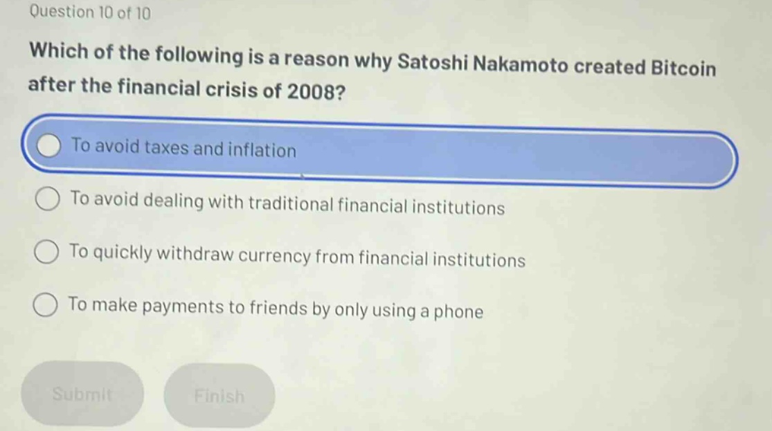 question 10 of 10\nwhich of the following is a reason why satoshi nakamoto created bitcoin after the financial crisis of 2008?\nto avoid taxes and inflation\nto avoid dealing with traditional financial institutions\nto quickly withdraw currency from financial institutions\nto make payments to friends by only using a phone